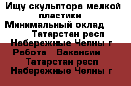 Ищу скульптора мелкой пластики › Минимальный оклад ­ 1 000 - Татарстан респ., Набережные Челны г. Работа » Вакансии   . Татарстан респ.,Набережные Челны г.